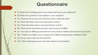Questionnaire
 Q1.What kind of strategy plan do you adopt and how do you implement?
 Q2.What is the process of Job analysis in your company?
 Q3. What are the sources and methods used to collect job data?
 Q4. What information does a job description consist ?
 Q5. What information does a Job Specification consist ?
 Q6. What are the recruitment sources used to recruit an MBA?
 Q7. How does an MBA get promoted from entry level to middle level and then to top level?
 Q8. 3 Profile of an MBA in your company from different departments at different level?
 Q9. Do you have a flexi job environment?
 Q10. What Challenges do you face with respect to Job Analysis?
 