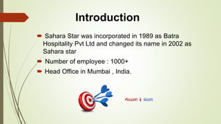 Sahara Star was incorporated in 1989 as Batra
Hospitality Pvt Ltd and changed its name in 2002 as
Sahara star
 Number of employee : 1000+
 Head Office in Mumbai , India.
Introduction
 