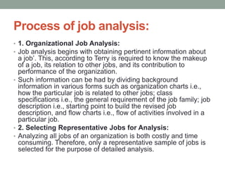 Process of job analysis:
• 1. Organizational Job Analysis:
• Job analysis begins with obtaining pertinent information about
a job’. This, according to Terry is required to know the makeup
of a job, its relation to other jobs, and its contribution to
performance of the organization.
• Such information can be had by dividing background
information in various forms such as organization charts i.e.,
how the particular job is related to other jobs; class
specifications i.e., the general requirement of the job family; job
description i.e., starting point to build the revised job
description, and flow charts i.e., flow of activities involved in a
particular job.
• 2. Selecting Representative Jobs for Analysis:
• Analyzing all jobs of an organization is both costly and time
consuming. Therefore, only a representative sample of jobs is
selected for the purpose of detailed analysis.
 