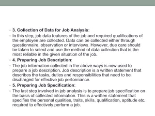 • 3. Collection of Data for Job Analysis:
• In this step, job data features of the job and required qualifications of
the employee are collected. Data can be collected either through
questionnaire, observation or interviews. However, due care should
be taken to select and use the method of data collection that is the
most reliable in the given situation of the job.
• 4. Preparing Job Description:
• The job information collected in the above ways is now used to
prepare a job description. Job description is a written statement that
describes the tasks, duties and responsibilities that need to be
discharged for effective job performance.
• 5. Preparing Job Specification:
• The last step involved in job analysis is to prepare job specification on
the basis of collected information. This is a written statement that
specifies the personal qualities, traits, skills, qualification, aptitude etc.
required to effectively perform a job.
 
