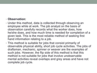 • Observation:
• Under this method, data is collected through observing an
employee while at work. The job analyst on the basis of
observation carefully records what the worker does, how
he/she does, and how much time is needed for completion of a
given task. This is the most reliable method of seeking first
hand information relating to a job.
• This method is suitable for jobs that consist primarily of
observable physical ability, short job cycle activities. The jobs of
draftsman, mechanic, spinner or weaver are the examples of
such jobs. However, the flip side of this method is that this
method is not suitable for jobs that involve unobservable
mental activities reveal overlaps and grey areas and have not
complete job cycle.
 