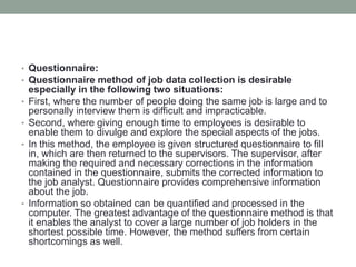 • Questionnaire:
• Questionnaire method of job data collection is desirable
especially in the following two situations:
• First, where the number of people doing the same job is large and to
personally interview them is difficult and impracticable.
• Second, where giving enough time to employees is desirable to
enable them to divulge and explore the special aspects of the jobs.
• In this method, the employee is given structured questionnaire to fill
in, which are then returned to the supervisors. The supervisor, after
making the required and necessary corrections in the information
contained in the questionnaire, submits the corrected information to
the job analyst. Questionnaire provides comprehensive information
about the job.
• Information so obtained can be quantified and processed in the
computer. The greatest advantage of the questionnaire method is that
it enables the analyst to cover a large number of job holders in the
shortest possible time. However, the method suffers from certain
shortcomings as well.
 