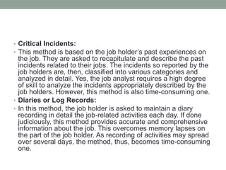 • Critical Incidents:
• This method is based on the job holder’s past experiences on
the job. They are asked to recapitulate and describe the past
incidents related to their jobs. The incidents so reported by the
job holders are, then, classified into various categories and
analyzed in detail. Yes, the job analyst requires a high degree
of skill to analyze the incidents appropriately described by the
job holders. However, this method is also time-consuming one.
• Diaries or Log Records:
• In this method, the job holder is asked to maintain a diary
recording in detail the job-related activities each day. If done
judiciously, this method provides accurate and comprehensive
information about the job. This overcomes memory lapses on
the part of the job holder. As recording of activities may spread
over several days, the method, thus, becomes time-consuming
one.
 