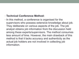 • Technical Conference Method:
• In this method, a conference is organised for the
supervisors who possess extensive knowledge about job.
They deliberate on various aspects of the job. The job
analyst obtains job information from the discussion held
among these experts/supervisors. The method consumes
less amount of time. However, the main drawback of this
method is that it lacks accuracy and authenticity as the
actual job holders are not involved in collecting job
information.
 