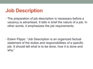 Job Description
• The preparation of job description is necessary before a
vacancy is advertised. It tells in brief the nature of a job. In
other words, it emphasizes the job requirements.
• Edwin Flippo: “Job Description is an organized factual
statement of the duties and responsibilities of a specific
job. It should tell what is to be done, how it is done and
why.”
 