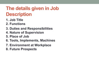 The details given in Job
Description
1. Job Title
2. Functions
3. Duties and Responsibilities
4. Nature of Supervision
5. Place of Job
6. Tools, Implements, Machines
7. Environment at Workplace
8. Future Prospects
 
