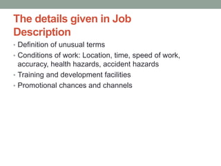 The details given in Job
Description
• Definition of unusual terms
• Conditions of work: Location, time, speed of work,
accuracy, health hazards, accident hazards
• Training and development facilities
• Promotional chances and channels
 