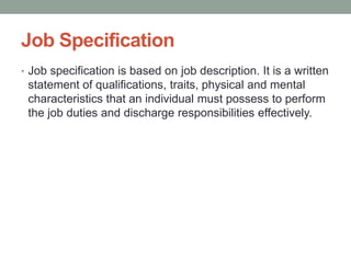 Job Specification
• Job specification is based on job description. It is a written
statement of qualifications, traits, physical and mental
characteristics that an individual must possess to perform
the job duties and discharge responsibilities effectively.
 