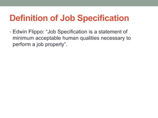 Definition of Job Specification
• Edwin Flippo: “Job Specification is a statement of
minimum acceptable human qualities necessary to
perform a job properly”.
 