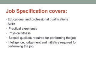 Job Specification covers:
• Educational and professional qualifications
• Skills
• Practical experience
• Physical fitness
• Special qualities required for performing the job
• Intelligence, judgement and initiative required for
performing the job
 