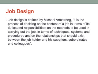 Job Design
• Job design is defined by Michael Armstrong, “it is the
process of deciding on the content of a job in terms of its
duties and responsibilities; on the methods to be used in
carrying out the job, in terms of techniques, systems and
procedures and on the relationships that should exist
between the job holder and his superiors, subordinates
and colleagues”.
 
