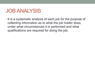 JOB ANALYSIS
• It is a systematic analysis of each job for the purpose of
collecting information as to what the job holder does,
under what circumstances it is performed and what
qualifications are required for doing the job.
 