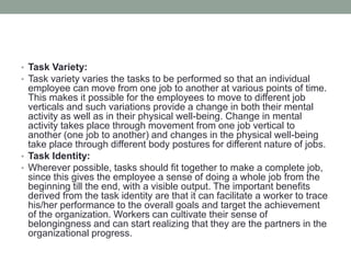 • Task Variety:
• Task variety varies the tasks to be performed so that an individual
employee can move from one job to another at various points of time.
This makes it possible for the employees to move to different job
verticals and such variations provide a change in both their mental
activity as well as in their physical well-being. Change in mental
activity takes place through movement from one job vertical to
another (one job to another) and changes in the physical well-being
take place through different body postures for different nature of jobs.
• Task Identity:
• Wherever possible, tasks should fit together to make a complete job,
since this gives the employee a sense of doing a whole job from the
beginning till the end, with a visible output. The important benefits
derived from the task identity are that it can facilitate a worker to trace
his/her performance to the overall goals and target the achievement
of the organization. Workers can cultivate their sense of
belongingness and can start realizing that they are the partners in the
organizational progress.
 