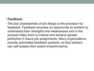 • Feedback:
• The last characteristic of job design is the provision for
feedback. Feedback provides an opportunity to workers to
understand their strengths and weaknesses and in the
process helps them to mature and achieve greater
perfection in future job assignments. Many organizations
provide automated feedback systems, so that workers
can self-assess their extent of performance.
 