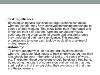 • Task Significance:
• By establishing task significance, organizations can make
workers feel that they have achieved something meaningful in
course of their working. This establishes their importance and
enhances their self-esteem. Workers can autonomously
contribute to the organizational growth and prosperity, once
they understand their task significance. This requires
organizations to value each task by inculcating a culture of
mutual respect.
• Autonomy:
• To ensure autonomy in job design, organizations should
wherever possible, give inputs to their employees, on how their
jobs should be done—the order of tasks, the speed of work,
etc. Thereafter, these employees should be given a free hand,
by reducing the extent of supervision and control so that they
start realizing that they are doing their own jobs and that they
are the job owners.
 