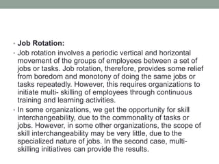 • Job Rotation:
• Job rotation involves a periodic vertical and horizontal
movement of the groups of employees between a set of
jobs or tasks. Job rotation, therefore, provides some relief
from boredom and monotony of doing the same jobs or
tasks repeatedly. However, this requires organizations to
initiate multi- skilling of employees through continuous
training and learning activities.
• In some organizations, we get the opportunity for skill
interchangeability, due to the commonality of tasks or
jobs. However, in some other organizations, the scope of
skill interchangeability may be very little, due to the
specialized nature of jobs. In the second case, multi-
skilling initiatives can provide the results.
 