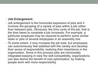 • Job Enlargement:
• Job enlargement is the horizontal expansion of jobs and it
involves the grouping of a variety of jobs within a job rather
than between jobs. Obviously, the time cycle of the job, that is
the time taken to complete a job increases. For example, a
particular employee may be required to perform some similar
tasks or jobs of several employees in an assembly line.
• To some extent, it may increase the job load, but employees
can autonomously feel satisfied with the variety and develop
their sense of responsibility, realizing their importance in the
organization. Since in this process jobs are horizontally
integrated keeping in view the skill compatibility, organizations
can also derive the benefit of cost optimization, by making
people work with more responsibility.
 