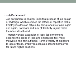 • Job Enrichment:
• Job enrichment is another important process of job design
or redesign, which reverses the effects of repetitive tasks.
Employees develop fatigue by doing repetitive tasks again
and again. Boredom and lack of flexibility in jobs make
them feel dissatisfied.
• Through vertical expansion of jobs, job enrichment
expands the scope of jobs and employees feel more
motivated and self-sufficient. For the variety of exposure
to jobs or tasks, employees can also groom themselves
for future higher positions.
 