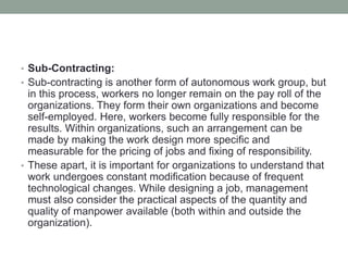 • Sub-Contracting:
• Sub-contracting is another form of autonomous work group, but
in this process, workers no longer remain on the pay roll of the
organizations. They form their own organizations and become
self-employed. Here, workers become fully responsible for the
results. Within organizations, such an arrangement can be
made by making the work design more specific and
measurable for the pricing of jobs and fixing of responsibility.
• These apart, it is important for organizations to understand that
work undergoes constant modification because of frequent
technological changes. While designing a job, management
must also consider the practical aspects of the quantity and
quality of manpower available (both within and outside the
organization).
 