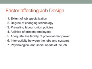 Factor affecting Job Design
• 1. Extent of job specialization
• 2. Degree of changing technology
• 3. Prevailing labour-union policies
• 4. Abilities of present employees
• 5. Adequate availability of potential manpower
• 6. Inter-activity between the jobs and systems
• 7. Psychological and social needs of the job
 