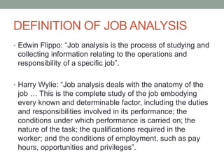 DEFINITION OF JOB ANALYSIS
• Edwin Flippo: “Job analysis is the process of studying and
collecting information relating to the operations and
responsibility of a specific job”.
• Harry Wylie: “Job analysis deals with the anatomy of the
job … This is the complete study of the job embodying
every known and determinable factor, including the duties
and responsibilities involved in its performance; the
conditions under which performance is carried on; the
nature of the task; the qualifications required in the
worker; and the conditions of employment, such as pay
hours, opportunities and privileges”.
 