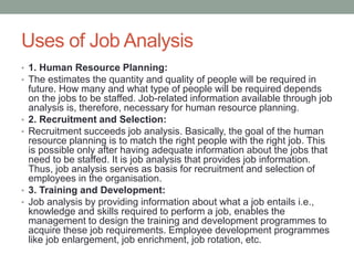 Uses of Job Analysis
• 1. Human Resource Planning:
• The estimates the quantity and quality of people will be required in
future. How many and what type of people will be required depends
on the jobs to be staffed. Job-related information available through job
analysis is, therefore, necessary for human resource planning.
• 2. Recruitment and Selection:
• Recruitment succeeds job analysis. Basically, the goal of the human
resource planning is to match the right people with the right job. This
is possible only after having adequate information about the jobs that
need to be staffed. It is job analysis that provides job information.
Thus, job analysis serves as basis for recruitment and selection of
employees in the organisation.
• 3. Training and Development:
• Job analysis by providing information about what a job entails i.e.,
knowledge and skills required to perform a job, enables the
management to design the training and development programmes to
acquire these job requirements. Employee development programmes
like job enlargement, job enrichment, job rotation, etc.
 