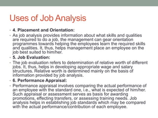 Uses of Job Analysis
• 4. Placement and Orientation:
• As job analysis provides information about what skills and qualities
are required to do a job, the management can gear orientation
programmes towards helping the employees learn the required skills
and qualities. It, thus, helps management place an employee on the
job best suited to him/her.
• 5. Job Evaluation:
• The job evaluation refers to determination of relative worth of different
jobs. It, thus, helps in developing appropriate wage and salary
structures. Relative worth is determined mainly on the basis of
information provided by job analysis.
• 6. Performance Appraisal:
• Performance appraisal involves comparing the actual performance of
an employee with the standard one, i.e., what is expected of him/her.
Such appraisal or assessment serves as basis for awarding
promotions, effecting transfers, or assessing training needs. Job
analysis helps in establishing job standards which may be compared
with the actual performance/contribution of each employee.
 