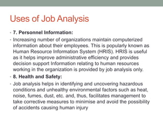 Uses of Job Analysis
• 7. Personnel Information:
• Increasing number of organizations maintain computerized
information about their employees. This is popularly known as
Human Resource Information System (HRIS). HRIS is useful
as it helps improve administrative efficiency and provides
decision support Information relating to human resources
working in the organization is provided by job analysis only.
• 8. Health and Safety:
• Job analysis helps in identifying and uncovering hazardous
conditions and unhealthy environmental factors such as heat,
noise, fumes, dust, etc. and, thus, facilitates management to
take corrective measures to minimise and avoid the possibility
of accidents causing human injury
 