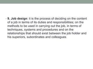 • 9. Job design: it is the process of deciding on the content
of a job in terms of its duties and responsibilities; on the
methods to be used in carrying out the job, in terms of
techniques, systems and procedures and on the
relationships that should exist between the job holder and
his superiors, subordinates and colleagues
 