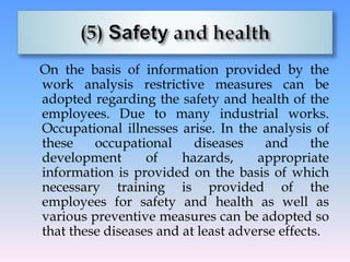 On the basis of information provided by the
work analysis restrictive measures can be
adopted regarding the safety and health of the
employees. Due to many industrial works.
Occupational illnesses arise. In the analysis of
these occupational diseases and the
development of hazards, appropriate
information is provided on the basis of which
necessary training is provided of the
employees for safety and health as well as
various preventive measures can be adopted so
that these diseases and at least adverse effects.
 