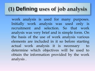 work analysis is used for many purposes.
Initially work analysis was used only is
recruitment and selection. So that work
analysis was very brief and is simple form. On
the basis of the use of work analysis various
elements are included in it so before starting
actual work analysis it is necessary to
determine which objectives will be used to
obtain the information provided by the work
analysis .
 