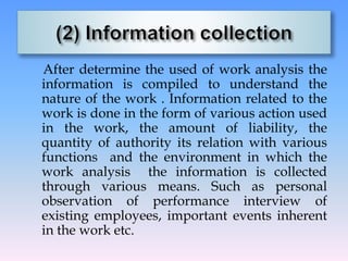 After determine the used of work analysis the
information is compiled to understand the
nature of the work . Information related to the
work is done in the form of various action used
in the work, the amount of liability, the
quantity of authority its relation with various
functions and the environment in which the
work analysis the information is collected
through various means. Such as personal
observation of performance interview of
existing employees, important events inherent
in the work etc.
 