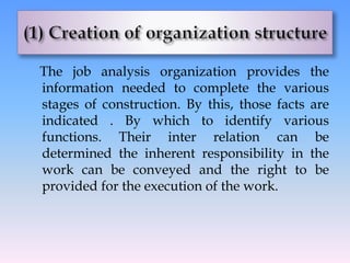 The job analysis organization provides the
information needed to complete the various
stages of construction. By this, those facts are
indicated . By which to identify various
functions. Their inter relation can be
determined the inherent responsibility in the
work can be conveyed and the right to be
provided for the execution of the work.
 
