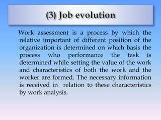 Work assessment is a process by which the
relative important of different position of the
organization is determined on which basis the
process who performance the task is
determined while setting the value of the work
and characteristics of both the work and the
worker are formed. The necessary information
is received in relation to these characteristics
by work analysis.
 