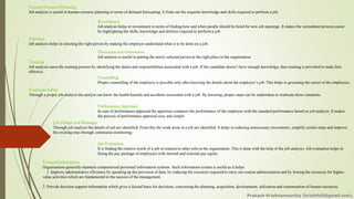 Human Resource Planning
Job analysis is useful in human resource planning in terms of demand forecasting. It finds out the requisite knowledge and skills required to perform a job.
Recruitment
Job analysis helps in recruitment in terms of finding how and when people should be hired for new job openings. It makes the recruitment process easier
by highlighting the skills, knowledge and abilities required to perform a job.
Selection
Job analysis helps in selecting the right person by making the employer understand what is to be done on a job.
Placement and Orientation
Job analysis is useful in putting the newly selected person at the right place in the organization.
Training
Job analysis eases the training process by identifying the duties and responsibilities associated with a job. If the candidate doesn’t have enough knowledge, then training is provided to make him
effective.
Counselling
Proper counselling of the employee is possible only after knowing the details about the employee’s job. This helps in grooming the career of the employees.
Employee Safety
Through a proper job analysis the analyst can know the health hazards and accidents associated with a job. By knowing, proper steps can be undertaken to eradicate those situations.
Performance Appraisal
In case of performance appraisal the appraiser compares the performance of the employee with the standard performance based on job analysis. It makes
the process of performance appraisal easy and simple.
Job Design and Redesign
Through job analysis the details of job are identified. From this the weak areas in a job are identified. It helps in reducing unnecessary movements, simplify certain steps and improve
the existing ones through continuous monitoring.
Job Evaluation
It is finding the relative worth of a job in relation to other jobs in the organization. This is done with the help of the job analysis. Job evaluation helps in
fixing the pay package of employees with internal and external pay equity.
Personal Information
Organisations generally maintain computerized personnel information systems. Such information system is useful as it helps:
1. Improve administrative efficiency by speeding up the provision of data, by reducing the resources required to carry out routine administration and by freeing the resources for higher-
value activities which are fundamental to the success of the management.
2. Provide decision support-information which gives a factual basis for decisions, concerning the planning, acquisition, development, utilization and remuneration of human resources.
Prakash Krishnamoorthy (krishthili@gmail.com)
 