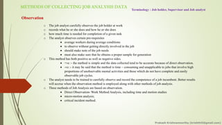 METHODS OF COLLECTING JOB ANALYSIS DATA
Terminology : Job holder, Supervisor and Job analyst
Observation
o The job analyst carefully observes the job holder at work
o records what he or she does and how he or she does
o how much time is needed for completion of a given task
o The analyst observes certain pre-requisites
• average workers during average conditions
• to observe without getting directly involved in the job
• should make note of the job needs
• must also make sure that he obtains a proper sample for generation
o This method has both positive as well as negative sides.
• +ve :- the method is simple and the data collected tend to be accurate because of direct observation.
• -ve :- it may be said that the method is time – consuming and unapplicable to jobs that involve high
proportions of unobservable mental activities and those which do not have complete and easily
observable job cycles.
o The analyst needs to be trained to carefully observe and record the competence of a job incumbent. Better results
will accrue when the observation method is employed along with other methods of job analysis.
o Three methods of Job Analysis are based on observation.
• Direct Observation- Work Method Analysis, including time and motion studies
• micro-motion analysis;
• critical incident method.
Prakash Krishnamoorthy (krishthili@gmail.com)
 