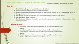 METHODS OF COLLECTING JOB ANALYSIS DATA
Terminology : Job holder, Supervisor and Job analyst
Interview
✓ The jobholder and supervisor to elicit information about the job.
✓ A structured interview form is used to record the information.
✓ Workers know the specific duties of the job and the supervisors are aware of the job`s relationship to the rest of
the organisation.
✓ It is advisable to use a standard format so as to focus the interview to purpose of the analyst.
✓ Interview method is time consuming.
✓ The effectiveness of the interview method depends on the interview and on the ability of the jobholder to make
meaningful response.
Critical Incidents
a. This method comes under observation method and Its qualitative approach to job
analysis.
b. Job holders are asked to describe several incidents based on their experience.
c. The incidents so collected are analysed and classified according to job areas they
describe.
d. The job requirements will become clear once the analyst draws the line between
effective and ineffective behaviours of workers on the job.
Prakash Krishnamoorthy (krishthili@gmail.com)
 