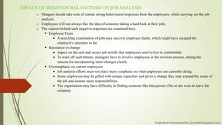IMPACT OF BEHAVIOURAL FACTORS ON JOB ANALYSIS
o Mangers should take note of certain strong behavioural responses from the employees, while carrying out the job
analysis.
o Employees will not always like the idea of someone taking a hard look at their jobs.
o The reasons behind such negative responses are examined here.
▪ Employee Fears
• A searching examination of jobs may uncover employee faults, which might have escaped the
employer’s attention so far.
▪ Resistance to change
• impact on the safe and secure job worlds that employees used to live in comfortably
• To ward off such threats, managers have to involve employees in the revision process, stating the
reasons for incorporating latest changes clearly.
▪ Overemphasis on current employees
• Job analysis efforts must not place heavy emphasis on what employees are currently doing.
• Some employees may be gifted with unique capacities and given a change they may expand the scope of
the job and assume more responsibilities.
• The organisation may have difficulty in finding someone like that person if he or she were to leave the
company.
Prakash Krishnamoorthy (krishthili@gmail.com)
 