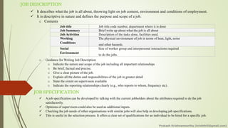 JOB DESCRIPTION
✓ It describes what the job is all about, throwing light on job content, environment and conditions of employment.
✓ It is descriptive in nature and defines the purpose and scope of a job.
o Contents
o Guidance for Writing Job Description
o Indicate the nature and scope of the job including all important relationships
o Be brief, factual and precise.
o Give a clear picture of the job.
o Explain all the duties and responsibilities of the job in greater detail
o State the extent on supervision available
o Indicate the reporting relationships clearly (e.g., who reports to whom, frequency etc).
Job title Job title code number, department where it is done
Job Summary Brief write up about what the job is all about
Job Activities Description of the tasks done, facilities used.
Working
Conditions
The physical environment of job in terms of heat, light, noise
and other hazards.
Social
Environment
Size of worker group and interpersonal interactions required
to do the jobs.
JOB SPECIFICATION
✓ A job specification can be developed by talking with the current jobholders about the attributes required to do the job
satisfactorily.
✓ Opinions of supervisors could also be used as additional inputs.
✓ Checking the job needs of other organisations with similar jobs will also help in developing job specifications.
✓ This is useful in the selection process. It offers a clear set of qualifications for an individual to be hired for a specific job.
Prakash Krishnamoorthy (krishthili@gmail.com)
 