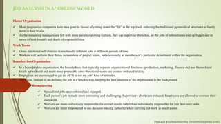 JOB ANALYSIS IN A ‘JOBLESS’ WORLD
Flatter Organisation
✓ Most progressive companies have now gone in favour of cutting down the “fat” at the top level, reducing the traditional pyramidical structures to barely
three or four levels.
✓ As the remaining managers are left with more people reporting to them, they can supervise them less, so the jobs of subordinates end up bigger and in
terms of both breadth and depth of responsibilities.
Work Teams
✓ Cross functional self-directed teams handle different jobs at different periods of time.
✓ Workers will perform their duties as members of project teams, not necessarily as members of a particular department within the organisation.
Boundaryless Organisation
✓ In a boundaryless organisation, the boundedness that typically separate organizational functions (production, marketing, finance etc) and hierarchical
levels are reduced and made more permeable cross-functional teams are created and used widely.
✓ Employees are encouraged to get rid of “It is not my job” kind of attitudes.
✓ The focus, instead, is on defining the job in a flexible way, keeping the best interests of the organisation in the background.
Reengineering
✓ Specialized jobs are combined and enlarged.
✓ Each person’s job is made more interesting and challenging. Supervisory checks are reduced. Employees are allowed to oversee their
own work.
✓ Workers are made collectively responsible for overall results rather than individually responsible for just their own tasks.
✓ Workers are more empowered to use decision making authority while carrying out work in small teams.
Prakash Krishnamoorthy (krishthili@gmail.com)
 