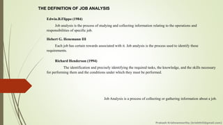 THE DEFINITION OF JOB ANALYSIS
Edwin.B.Flippo (1984)
Job analysis is the process of studying and collecting information relating to the operations and
responsibilities of specific job.
Hebert G. Henemann III
Each job has certain rewards associated with it. Job analysis is the process used to identify these
requirements.
Richard Henderson (1994)
The identification and precisely identifying the required tasks, the knowledge, and the skills necessary
for performing them and the conditions under which they must be performed.
Job Analysis is a process of collecting or gathering information about a job.
Prakash Krishnamoorthy (krishthili@gmail.com)
 