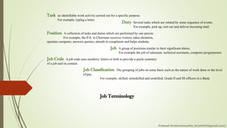 Job Terminology
Task an identifiable work activity carried out for a specific purpose.
For example, typing a letter.
Duty Several tasks which are related by some sequence of events.
For example, pick up, sort out and deliver incoming mail.
Position A collection of tasks and duties which are performed by one person.
For example, the P.A. to Chairman receives visitors, takes dictation,
operates computer, answers queries, attends to complaints and helps students.
Job A group of positions similar in their significant duties.
For example the job of salesmen, technical assistants, computer programmers
Job Code A job code uses numbers, letters or both to provide a quick summary
of a job and its content.
Job Classification The grouping of jobs on some basis such as the nature of work done or the level
of pay.
For example, skilled, semiskilled and unskilled; Grade II and III officers in a Bank.
Prakash Krishnamoorthy (krishthili@gmail.com)
 