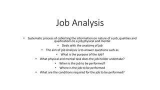 Job Analysis
• Systematic process of collecting the information on nature of a job ,qualities and
quaifications to a job,physical and mental
• Deals with the anatomy of job
• The aim of job Analysis is to answer questions such as
• What is the purpose of the Job?
• What physical and mental task does the job holder undertake?
• When is the job to be performed?
• Where is the job to be performed
• What are the conditions required for the job to be performed?
 