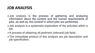 JOB ANALYSIS
Job analysis is the process of gathering and analyzing
information about the content and the human requirements of
jobs, as well as, the context in which jobs are performed.
Job analysis is a systematic exploration of the activities within a
job.
A process of obtaining all pertinent (relevant) job facts .
The immediate product of this analysis are job description and
job specification.
 