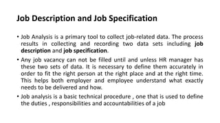 Job Description and Job Specification
• Job Analysis is a primary tool to collect job-related data. The process
results in collecting and recording two data sets including job
description and job specification.
• Any job vacancy can not be filled until and unless HR manager has
these two sets of data. It is necessary to define them accurately in
order to fit the right person at the right place and at the right time.
This helps both employer and employee understand what exactly
needs to be delivered and how.
• Job analysis is a basic technical procedure , one that is used to define
the duties , responsibilities and accountabilities of a job
 