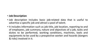 • Job Description
• Job description includes basic job-related data that is useful to
advertise a specific job and attract a pool of talent.
• It includes information such as job title, job location, reporting to and
of employees, job summary, nature and objectives of a job, tasks and
duties to be performed, working conditions, machines, tools and
equipments to be used by a prospective worker and hazards (dangers
& risks) involved in it.
 
