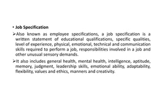 • Job Specification
Also known as employee specifications, a job specification is a
written statement of educational qualifications, specific qualities,
level of experience, physical, emotional, technical and communication
skills required to perform a job, responsibilities involved in a job and
other unusual sensory demands.
It also includes general health, mental health, intelligence, aptitude,
memory, judgment, leadership skills, emotional ability, adaptability,
flexibility, values and ethics, manners and creativity.
 