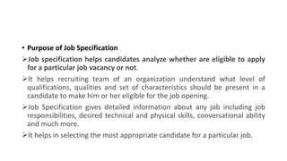 • Purpose of Job Specification
Job specification helps candidates analyze whether are eligible to apply
for a particular job vacancy or not.
It helps recruiting team of an organization understand what level of
qualifications, qualities and set of characteristics should be present in a
candidate to make him or her eligible for the job opening.
Job Specification gives detailed information about any job including job
responsibilities, desired technical and physical skills, conversational ability
and much more.
It helps in selecting the most appropriate candidate for a particular job.
 