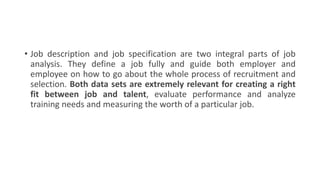 • Job description and job specification are two integral parts of job
analysis. They define a job fully and guide both employer and
employee on how to go about the whole process of recruitment and
selection. Both data sets are extremely relevant for creating a right
fit between job and talent, evaluate performance and analyze
training needs and measuring the worth of a particular job.
 
