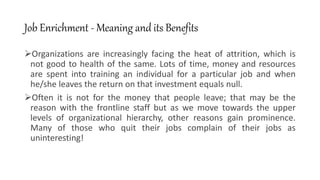 Job Enrichment - Meaning and its Benefits
Organizations are increasingly facing the heat of attrition, which is
not good to health of the same. Lots of time, money and resources
are spent into training an individual for a particular job and when
he/she leaves the return on that investment equals null.
Often it is not for the money that people leave; that may be the
reason with the frontline staff but as we move towards the upper
levels of organizational hierarchy, other reasons gain prominence.
Many of those who quit their jobs complain of their jobs as
uninteresting!
 